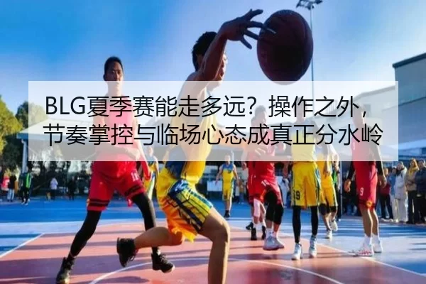 BLG夏季赛能走多远？操作之外，节奏掌控与临场心态成真正分水岭