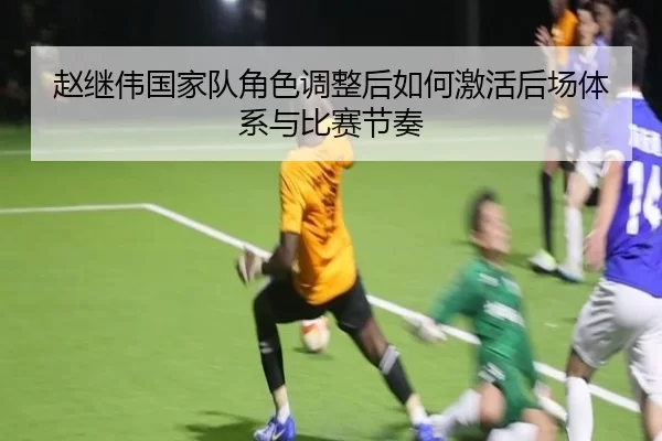 赵继伟国家队角色调整后如何激活后场体系与比赛节奏